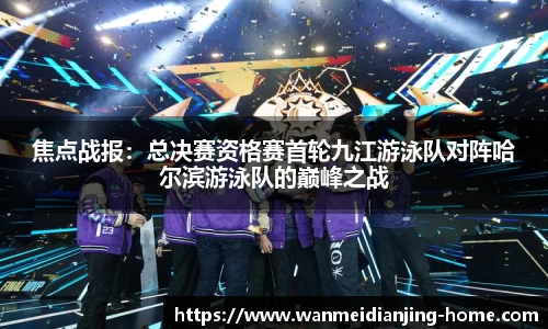 焦点战报：总决赛资格赛首轮九江游泳队对阵哈尔滨游泳队的巅峰之战